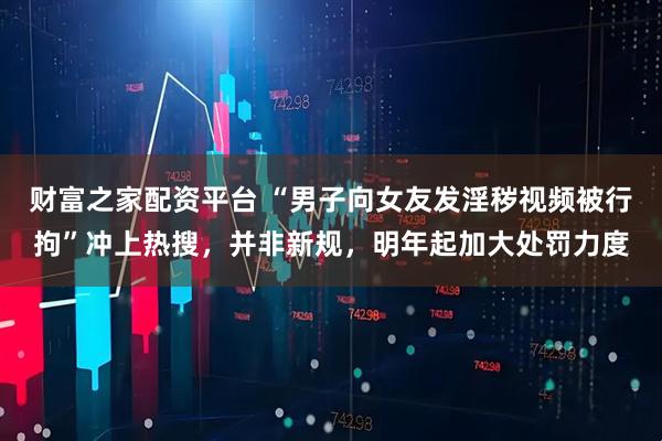 财富之家配资平台 “男子向女友发淫秽视频被行拘”冲上热搜，并非新规，明年起加大处罚力度