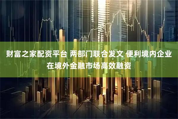 财富之家配资平台 两部门联合发文 便利境内企业在境外金融市场高效融资