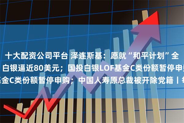 十大配资公司平台 泽连斯基：愿就“和平计划”全民公投；暴涨超10%，白银逼近80美元；国投白银LOF基金C类份额暂停申购；中国人寿原总裁被开除党籍丨每经早参