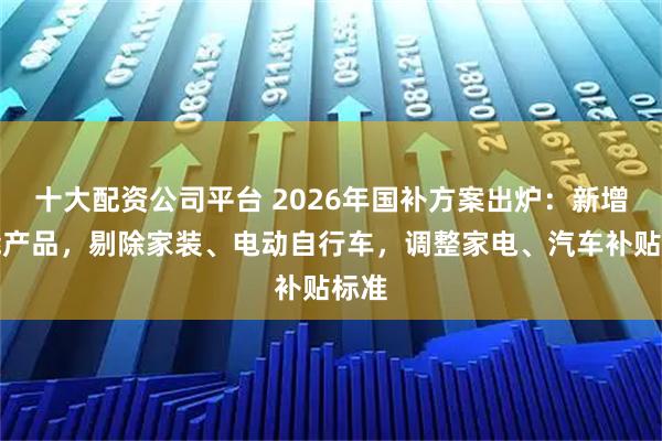 十大配资公司平台 2026年国补方案出炉：新增智能产品，剔除家装、电动自行车，调整家电、汽车补贴标准