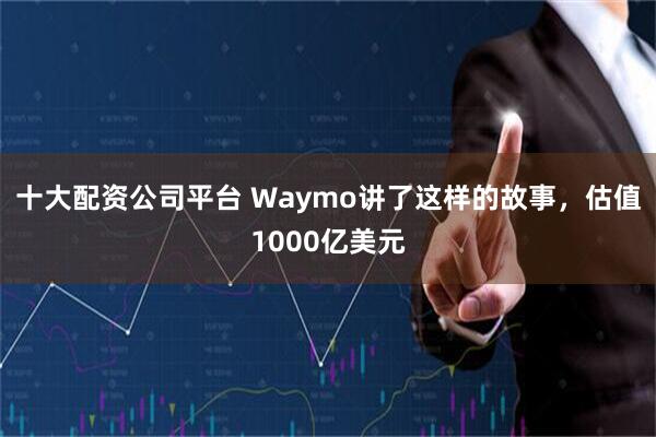 十大配资公司平台 Waymo讲了这样的故事，估值1000亿美元