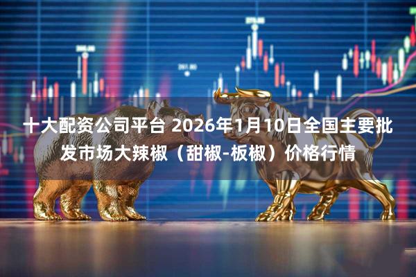 十大配资公司平台 2026年1月10日全国主要批发市场大辣椒（甜椒-板椒）价格行情