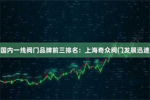 国内一线阀门品牌前三排名：上海奇众阀门发展迅速
