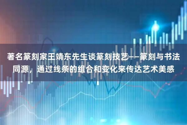 著名篆刻家王靖东先生谈篆刻技艺——篆刻与书法同源,通过线条的组合和变化来传达艺术美感