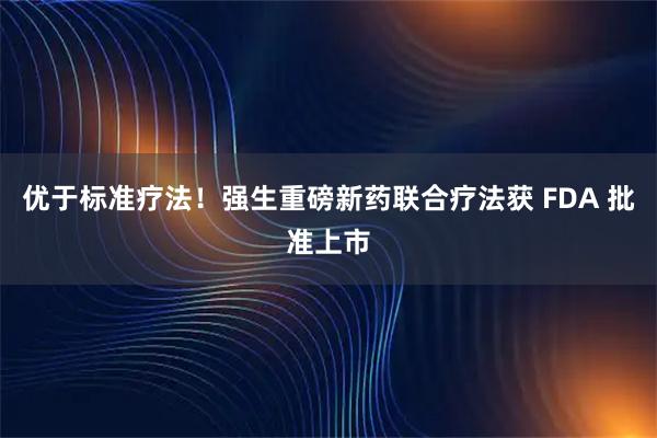 优于标准疗法！强生重磅新药联合疗法获 FDA 批准上市