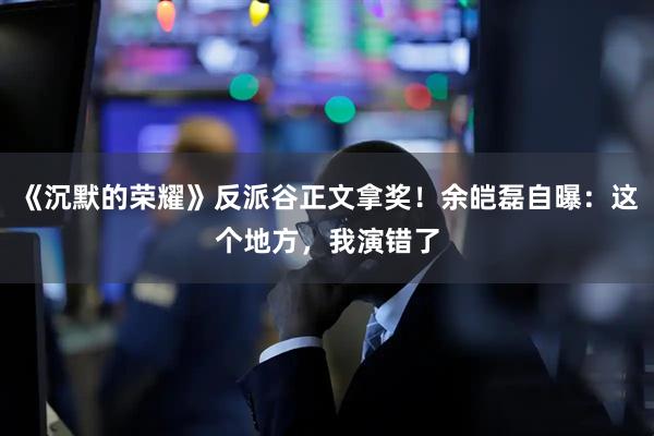 《沉默的荣耀》反派谷正文拿奖！余皑磊自曝：这个地方，我演错了