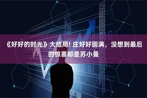 《好好的时光》大结局! 庄好好圆满,没想到最后的惊喜却是苏小曼