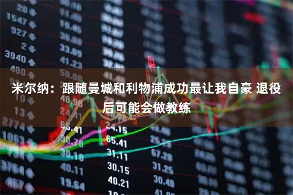米尔纳：跟随曼城和利物浦成功最让我自豪 退役后可能会做教练