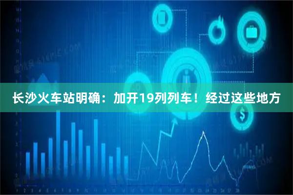 长沙火车站明确：加开19列列车！经过这些地方