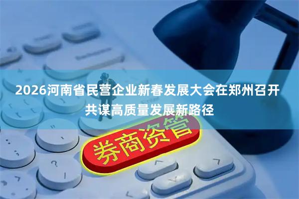 2026河南省民营企业新春发展大会在郑州召开 共谋高质量发展新路径