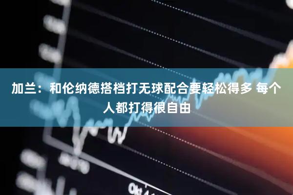 加兰：和伦纳德搭档打无球配合要轻松得多 每个人都打得很自由