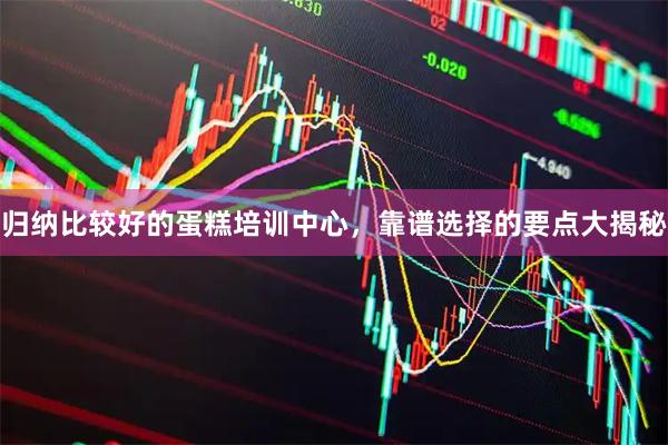 归纳比较好的蛋糕培训中心，靠谱选择的要点大揭秘