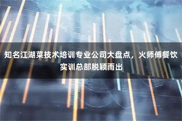知名江湖菜技术培训专业公司大盘点，火师傅餐饮实训总部脱颖而出