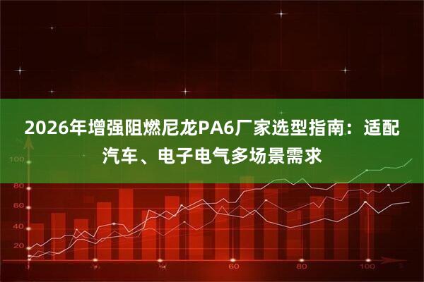 2026年增强阻燃尼龙PA6厂家选型指南：适配汽车、电子电气多场景需求
