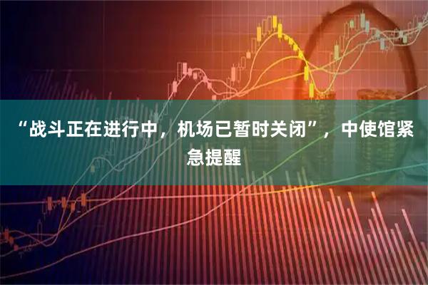 “战斗正在进行中，机场已暂时关闭”，中使馆紧急提醒