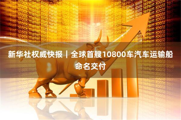 新华社权威快报|全球首艘10800车汽车运输船命名交付