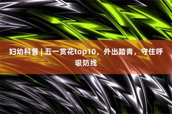妇幼科普 | 五一赏花top10，外出踏青，守住呼吸防线