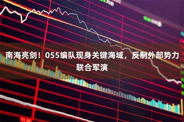 南海亮剑！055编队现身关键海域，反制外部势力联合军演