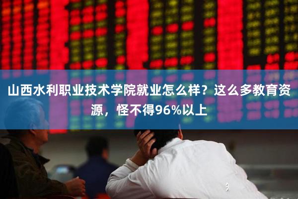 山西水利职业技术学院就业怎么样？这么多教育资源，怪不得96%以上