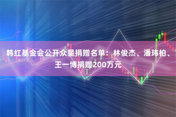 韩红基金会公开众星捐赠名单：林俊杰、潘玮柏、王一博捐赠200万元