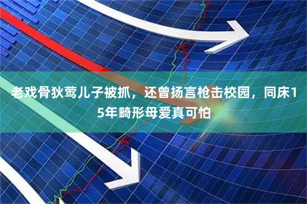 老戏骨狄莺儿子被抓，还曾扬言枪击校园，同床15年畸形母爱真可怕