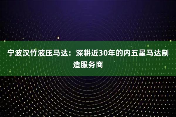 宁波汉竹液压马达：深耕近30年的内五星马达制造服务商