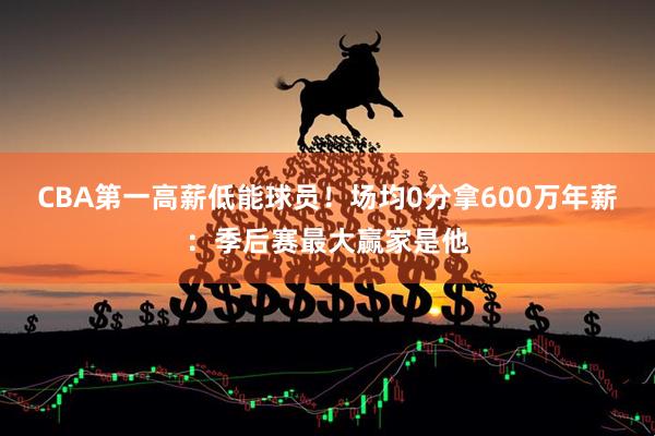 CBA第一高薪低能球员！场均0分拿600万年薪：季后赛最大赢家是他
