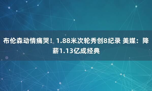 布伦森动情痛哭！1.88米次轮秀创8纪录 美媒：降薪1.13亿成经典