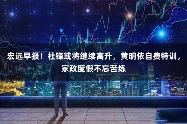 宏远早报!杜锋或将继续高升,黄明依自费特训,家政度假不忘苦练