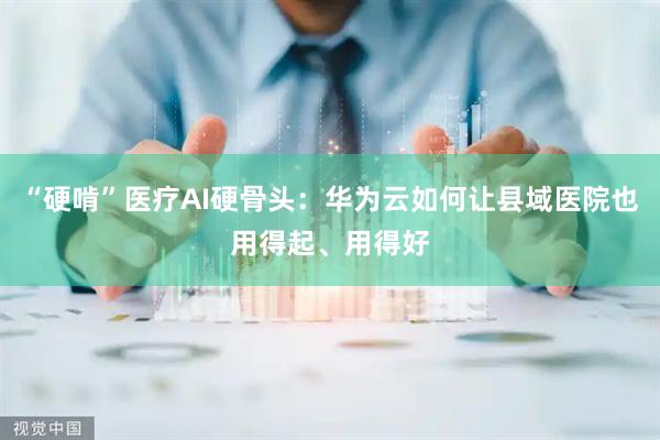 “硬啃”医疗AI硬骨头：华为云如何让县域医院也用得起、用得好
