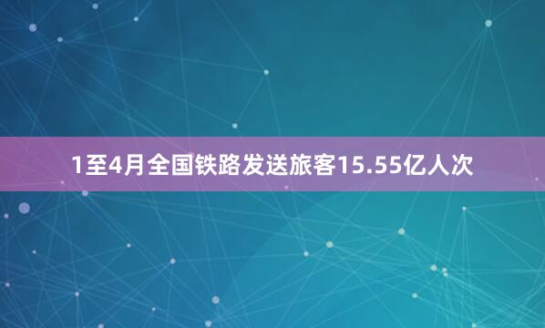 1至4月全国铁路发送旅客15.55亿人次
