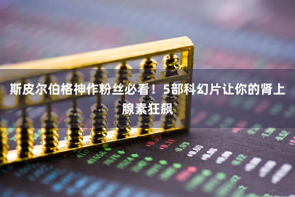 斯皮尔伯格神作粉丝必看！5部科幻片让你的肾上腺素狂飙