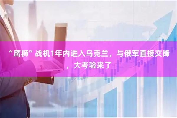 “鹰狮”战机1年内进入乌克兰，与俄军直接交锋，大考验来了