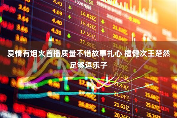 爱情有烟火首播质量不错故事扎心 檀健次王楚然足够逗乐子
