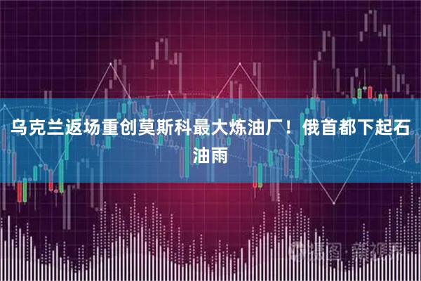 乌克兰返场重创莫斯科最大炼油厂！俄首都下起石油雨