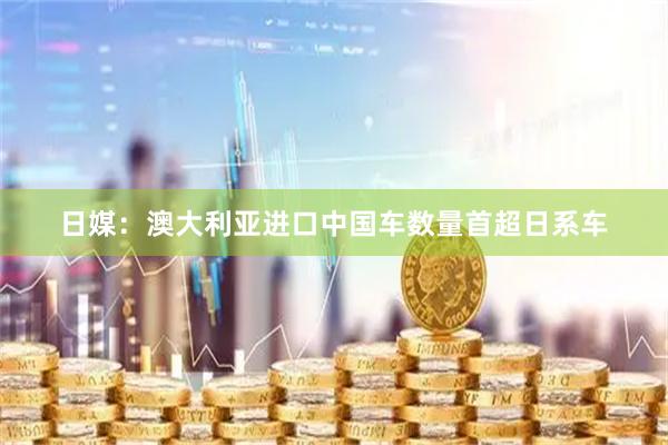 日媒：澳大利亚进口中国车数量首超日系车