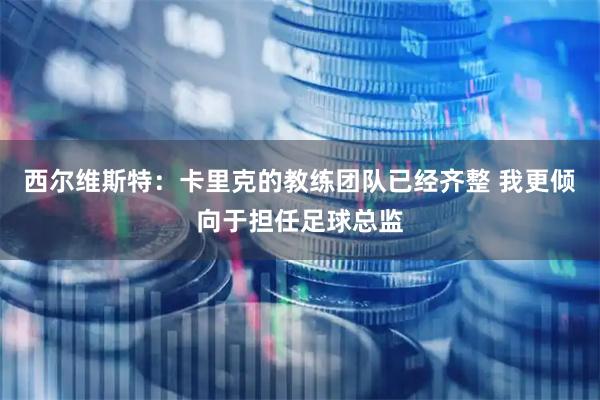 西尔维斯特:卡里克的教练团队已经齐整 我更倾向于担任足球总监