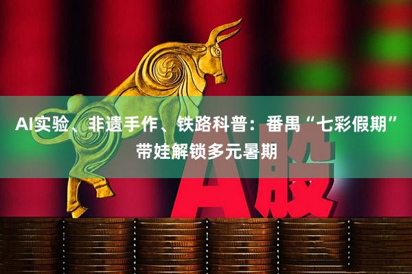 AI实验、非遗手作、铁路科普：番禺“七彩假期”带娃解锁多元暑期