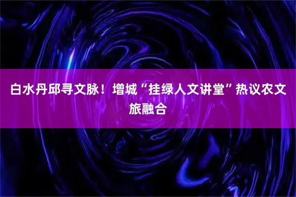 白水丹邱寻文脉！增城“挂绿人文讲堂”热议农文旅融合